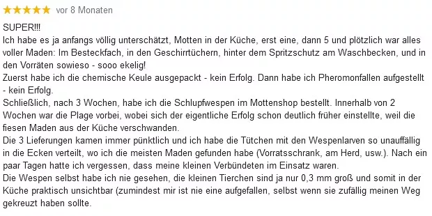 SUPER! Ich habe es ja anfangs völlig unterschätzt, Motten in der Küche, erst eine, dann 5 und plötzlich war alles voller Maden: Im Besteckfach, in den Geschirrtüchern, hinter dem Spritzschutz am Waschbecken, und in den Vorräten sowieso - sooo ekelig! Zuerst habe ich die chemische Keule ausgepackt - kein Erfolg. Dann habe ich Pheromonfallen aufgestellt - kein Erfolg. Schließlich, nach 3 Wochen, habe ich die Schlupfwespen im Mottenshop bestellt. Innerhalb von 2 Wochen war die Plage vorbei, wobei sich der eigentliche Erfolg schon deutlich früher einstellte, weil die fiesen Maden aus der Küche verschwanden. Die 3 Lieferungen kamen immer pünktlich und ich habe die Tütchen mit den Wespenlarven so unauffällig in die Ecken verteilt, wo ich die meisten Maden gefunden habe (Vorratsschrank, am Herd, usw.). Nach ein paar Tagen hatte ich vergessen, dass meine kleinen Verbündeten im Einsatz waren. Die Wespen selbst habe ich nie gesehen, die kleinen Tierchen sind ja nur 0,3mm groß und somit in der Küche praktisch unsichtbar (zumindest mir ist nie eine aufgefallen, selbst wenn sie zufällig meinen Weg gekreuzt haben sollte).